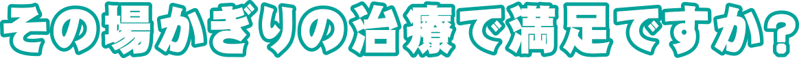 その場かぎりの治療で満足ですか?